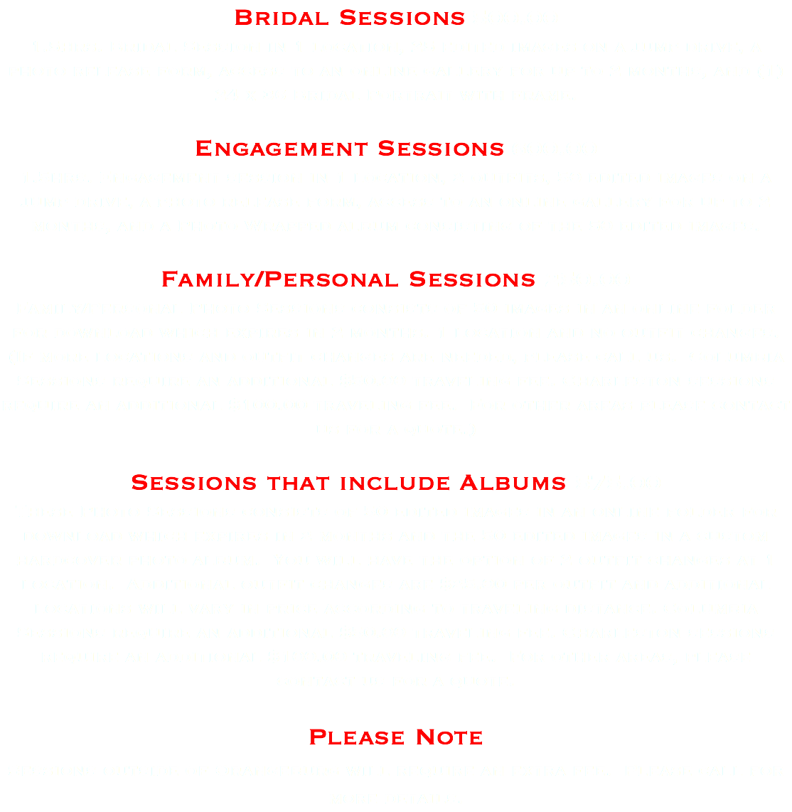 Bridal Sessions 500.00 1.5hrs. Bridal Session in 1 location, 25 edited images on a jump drive, a photo release form, access to an online gallery for up to 2 months, and (1) 24 x 36 Bridal Portrait with frame. Engagement Sessions 600.00 1.5hrs. Engagement session in 1 location, 2 outfits, 50 edited images on a jump drive, a photo release form, access to an online gallery for up to 2 months, and a Photo Wrapped album consisting of the 50 edited images. Family/Personal Sessions 250.00 Family/Personal Photo Sessions consists of 50 images in an online folder for download which expires in 2 months. 1 location and no outfit changes. (If more locations and outfit changes are needed, please call us. Columbia Sessions require an additional $50.00 traveling fee. Charleston sessions require an additional $100.00 traveling fee. For other areas please contact us for a quote.) Sessions that include Albums 575.00 These Photo Sessions consists of 50 edited images in an online folder for download which expires in 2 months and the 50 edited images in a custom hardcover photo album. You will have the option of 2 outfit changes at 1 location. Additional outfit changes are $25.00 per outfit and additional locations will vary in price according to traveling distance. Columbia Sessions require an additional $50.00 traveling fee. Charleston sessions require an additional $100.00 traveling fee. For other areas, please contact us for a quote. Please Note Sessions outside of Orangeburg will require an extra fee. Please call for more details.